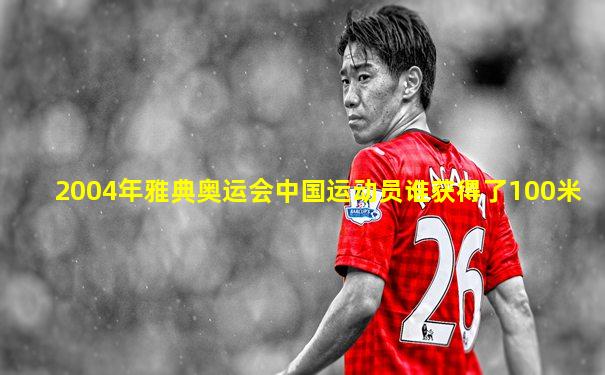 2004年雅典奥运会中国运动员谁获得了100米