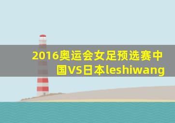 2016奥运会女足预选赛中国VS日本leshiwang