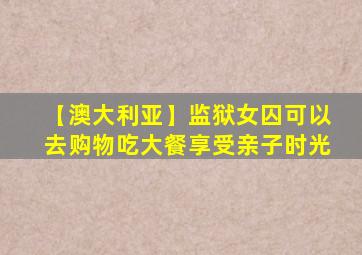【澳大利亚】监狱女囚可以去购物吃大餐享受亲子时光