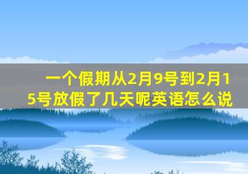 一个假期从2月9号到2月15号放假了几天呢英语怎么说