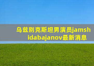 乌兹别克斯坦男演员jamshidabajanov最新消息
