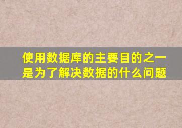 使用数据库的主要目的之一是为了解决数据的什么问题