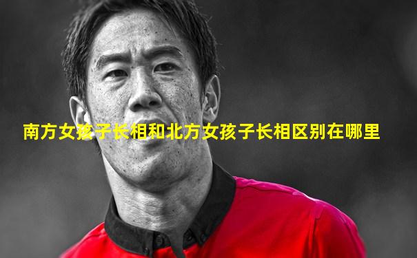 南方女孩子长相和北方女孩子长相区别在哪里