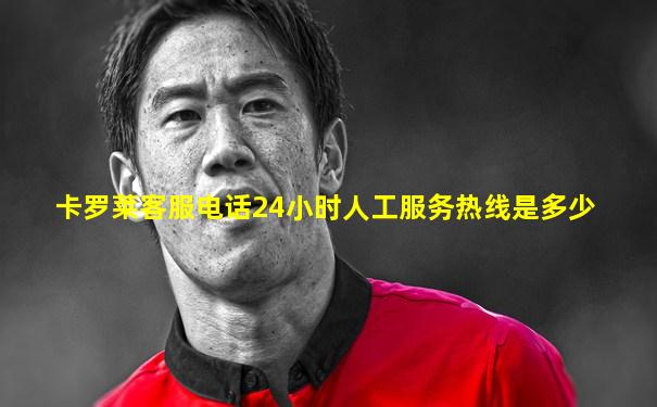 卡罗莱客服电话24小时人工服务热线是多少
