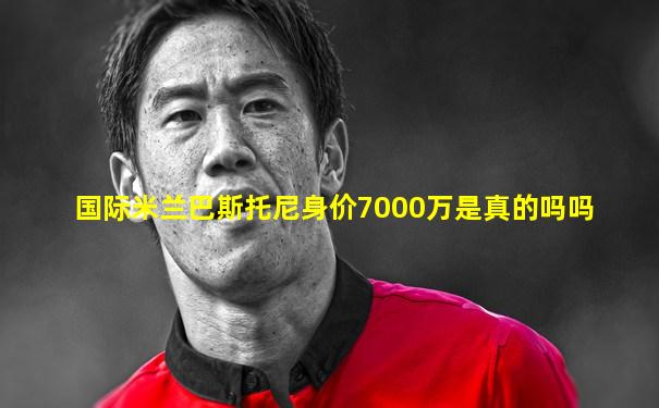 国际米兰巴斯托尼身价7000万是真的吗吗