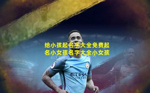 给小孩起名字大全免费起名小女孩名字大全小女孩