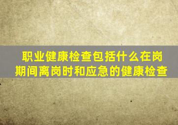 职业健康检查包括什么在岗期间离岗时和应急的健康检查